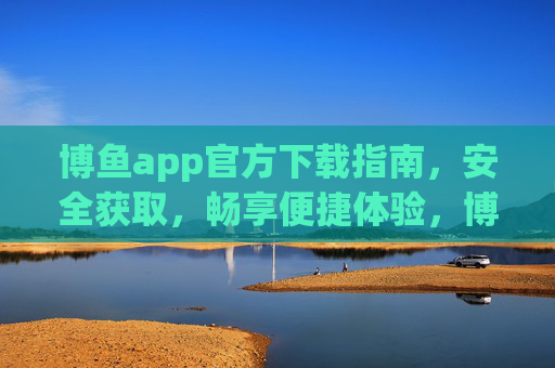 博鱼app官方下载指南，安全获取，畅享便捷体验，博鱼app官方下载指南，安全获取，畅享便捷体验