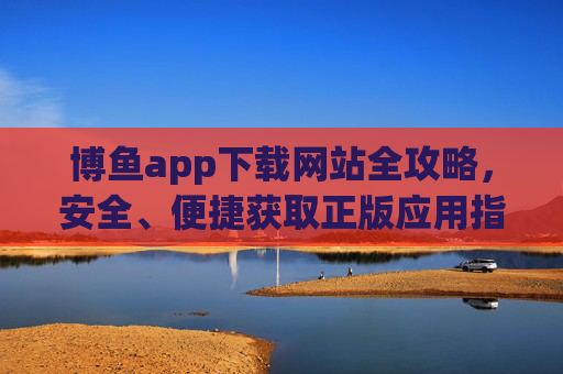 博鱼app下载网站全攻略，安全、便捷获取正版应用指南，博鱼app安全便捷下载全攻略，正版应用指南