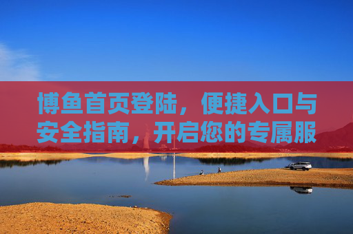 博鱼首页登陆,便捷入口与安全指南,开启您的专属服务之旅,博鱼首页登陆,便捷入口与安全指南,开启专属服务之旅 博鱼首页登陆,便捷入口与安全指南,开启您的专属服务之旅,博鱼首页登陆,便捷入口与安全指南,开启专属服务之旅