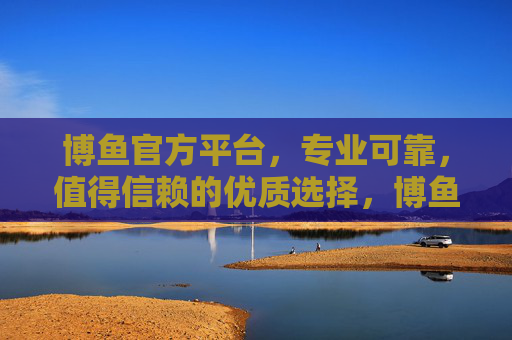 博鱼官方平台，专业可靠，值得信赖的优质选择，博鱼官方平台，专业可靠，值得信赖的优质选择