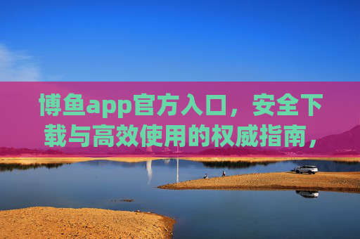 博鱼app官方入口，安全下载与高效使用的权威指南，博鱼app官方入口，安全下载与高效使用的权威指南