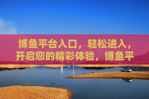 博鱼平台入口，轻松进入，开启您的精彩体验，博鱼平台入口，轻松开启精彩体验