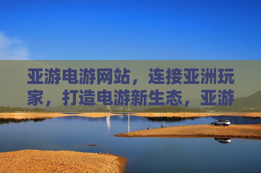亚游电游网站，连接亚洲玩家，打造电游新生态，亚游电游，连接亚洲玩家，打造电游新生态
