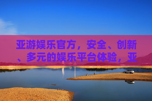 亚游娱乐官方，安全、创新、多元的娱乐平台体验，亚游娱乐官方，安全创新多元的娱乐平台体验