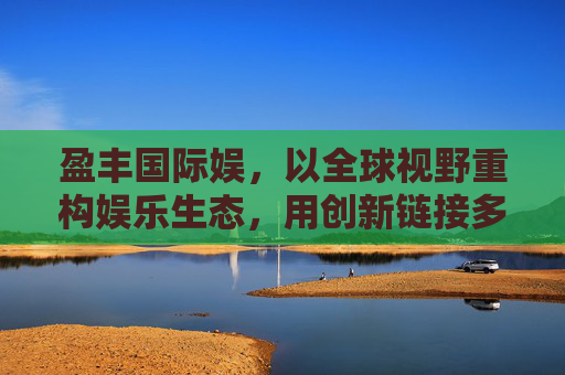 盈丰国际娱，以全球视野重构娱乐生态，用创新链接多元价值，盈丰国际娱，全球视野重构娱乐生态，创新链接多元价值