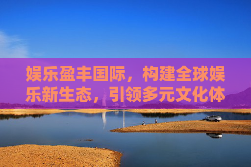 娱乐盈丰国际，构建全球娱乐新生态，引领多元文化体验浪潮，娱乐盈丰国际，构建全球娱乐新生态 引领多元文化体验浪潮