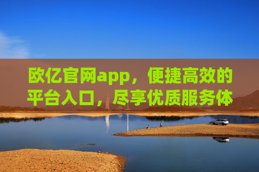 欧亿官网app，便捷高效的平台入口，尽享优质服务体验，欧亿官网app，便捷高效，尽享优质服务体验