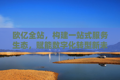 欧亿全站，构建一站式服务生态，赋能数字化转型新未来，欧亿全站，一站式服务生态赋能数字化转型新未来