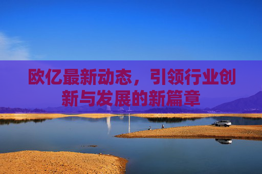 欧亿最新动态，引领行业创新与发展的新篇章
