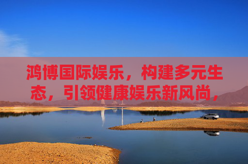 鸿博国际娱乐，构建多元生态，引领健康娱乐新风尚，鸿博国际娱乐，构建多元生态 引领健康娱乐新风尚