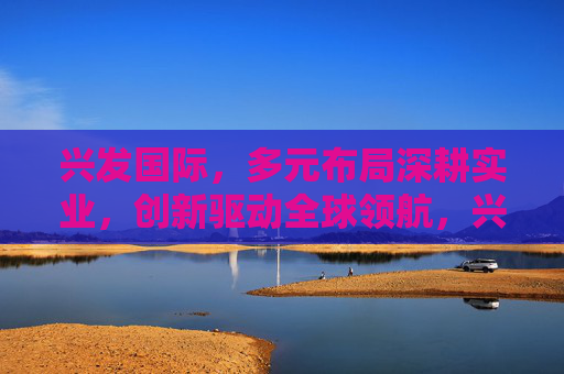 兴发国际，多元布局深耕实业，创新驱动全球领航，兴发国际，多元深耕实业，创新领航全球