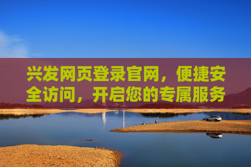 兴发网页登录官网，便捷安全访问，开启您的专属服务之旅，兴发官网登录，便捷安全，专属服务之旅