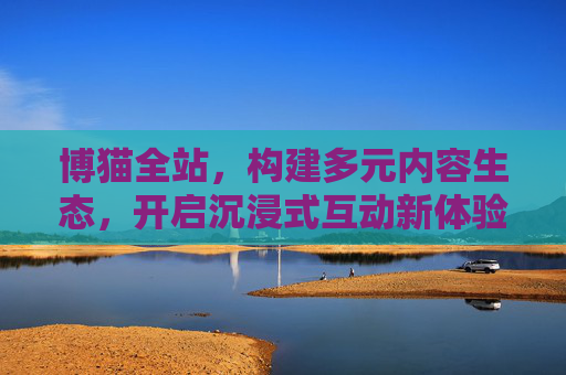 博猫全站，构建多元内容生态，开启沉浸式互动新体验，博猫全站，多元内容生态，沉浸互动新体验