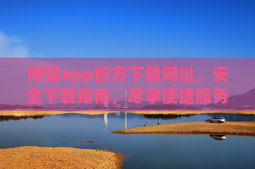 博猫app官方下载网址，安全下载指南，尽享便捷服务，博猫app官方安全下载指南，尽享便捷服务