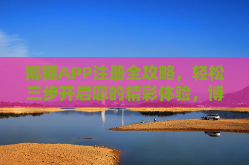 博猫APP注册全攻略，轻松三步开启您的精彩体验，博猫APP注册全攻略，轻松三步开启精彩体验