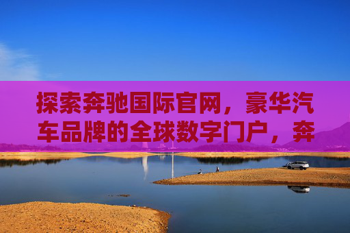 探索奔驰国际官网，豪华汽车品牌的全球数字门户，奔驰国际官网，豪华汽车品牌的全球数字门户