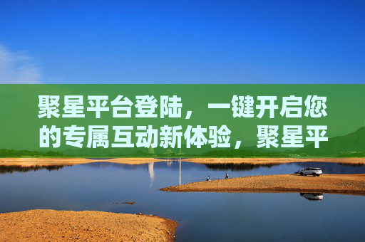 聚星平台登陆，一键开启您的专属互动新体验，聚星平台登陆，一键开启专属互动新体验