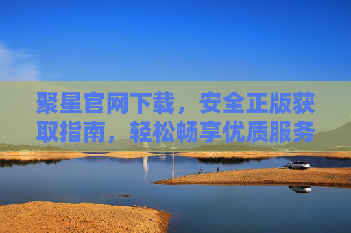 聚星官网下载，安全正版获取指南，轻松畅享优质服务，聚星官网安全正版下载指南，轻松畅享优质服务