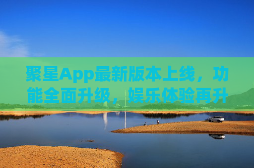 聚星App最新版本上线，功能全面升级，娱乐体验再升级，聚星App最新版本上线，功能全面升级，娱乐体验再升级