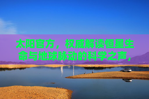 太阳官方，权威解读恒星生命与地球脉动的科学之声，太阳官方权威解读，恒星生命与地球脉动的科学之声