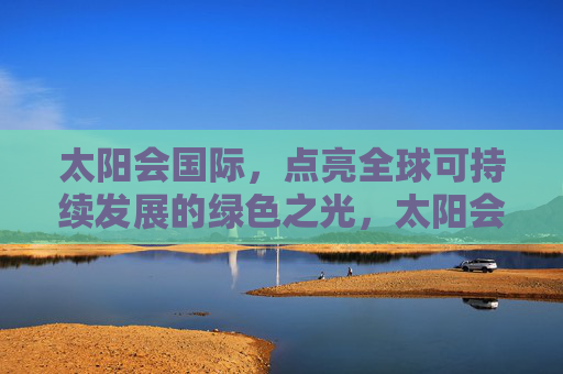 太阳会国际，点亮全球可持续发展的绿色之光，太阳会国际，点亮全球可持续发展的绿色之光