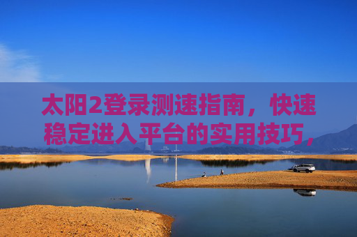 太阳2登录测速指南，快速稳定进入平台的实用技巧，太阳2登录测速指南，快速稳定进入平台的实用技巧