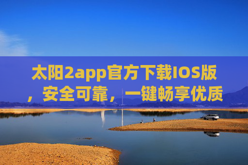 太阳2app官方下载IOS版，安全可靠，一键畅享优质服务，太阳2app官方IOS版下载，安全可靠，一键畅享优质服务