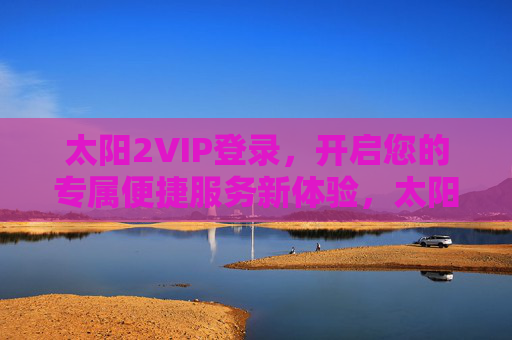 太阳2VIP登录，开启您的专属便捷服务新体验，太阳2VIP登录，专属便捷服务新体验