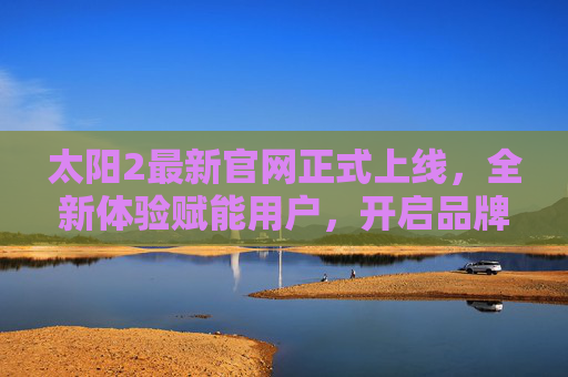 太阳2最新官网正式上线，全新体验赋能用户，开启品牌服务新篇章，太阳2最新官网上线 开启品牌服务新篇章