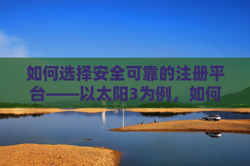 如何选择安全可靠的注册平台——以太阳3为例，如何选择安全可靠的注册平台——以太阳3为例