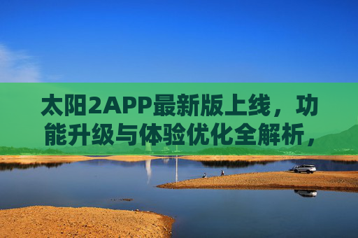 太阳2APP最新版上线，功能升级与体验优化全解析，太阳2APP最新版上线，功能升级与体验优化全解析