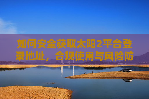 如何安全获取太阳2平台登录地址，合规使用与风险防范指南，太阳2平台登录地址安全获取与合规使用风险防范指南