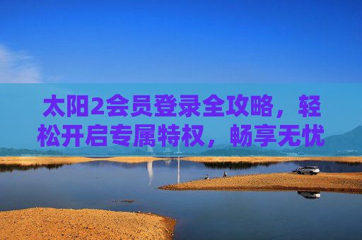 太阳2会员登录全攻略,轻松开启专属特权,畅享无忧体验,太阳2会员登录全攻略,轻松开启专属特权,畅享无忧体验 太阳2会员登录全攻略,轻松开启专属特权,畅享无忧体验,太阳2会员登录全攻略,轻松开启专属特权,畅享无忧体验