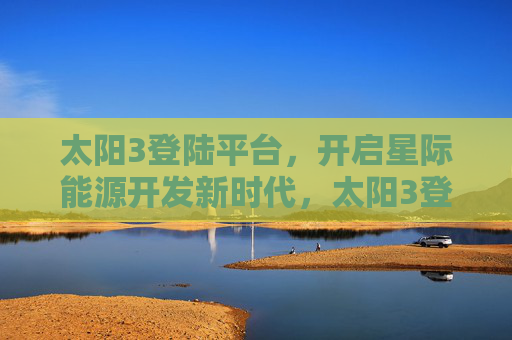 太阳3登陆平台，开启星际能源开发新时代，太阳3登陆平台启幕星际能源开发新时代