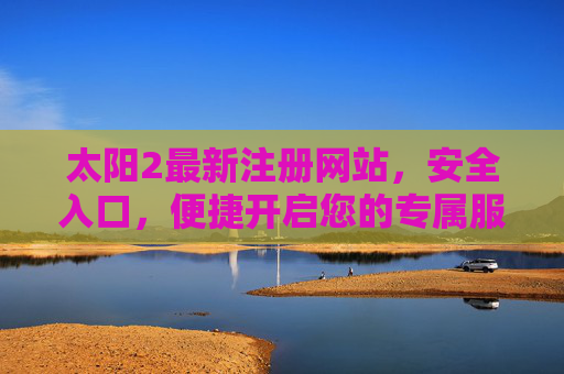 太阳2最新注册网站，安全入口，便捷开启您的专属服务之旅，太阳2最新注册网站，安全入口，便捷开启专属服务之旅