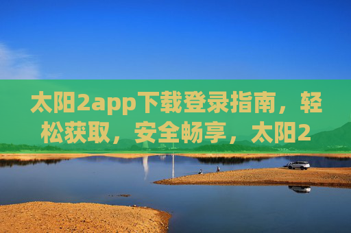 太阳2app下载登录指南，轻松获取，安全畅享，太阳2app下载登录指南，轻松获取，安全畅享