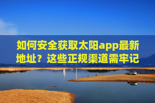 如何安全获取太阳app最新地址?这些正规渠道需牢记,安全获取太阳app最新地址,正规渠道需牢记 如何安全获取太阳app最新地址?这些正规渠道需牢记,安全获取太阳app最新地址,正规渠道需牢记