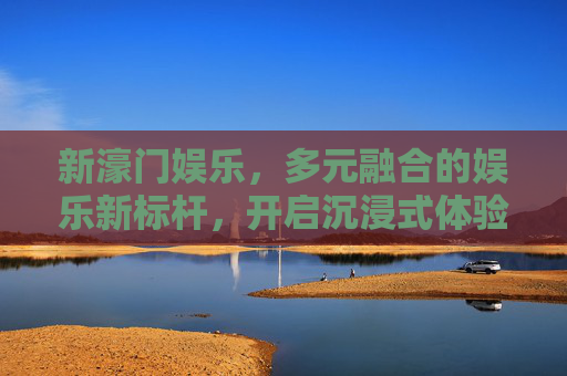 新濠门娱乐，多元融合的娱乐新标杆，开启沉浸式体验之旅，新濠门娱乐，多元融合新标杆，沉浸式体验启新程
