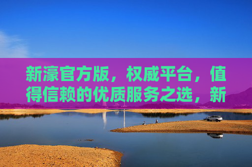 新濠官方版，权威平台，值得信赖的优质服务之选，新濠官方版，权威信赖的优质服务之选