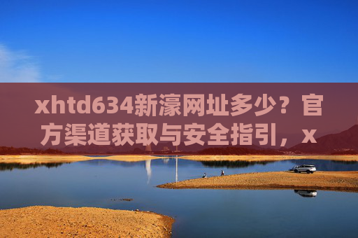 xhtd634新濠网址多少？官方渠道获取与安全指引，xhtd634新濠官方网址获取与安全指引