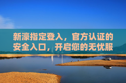 新濠指定登入，官方认证的安全入口，开启您的无忧服务之旅，新濠官方指定登入，安全无忧服务入口