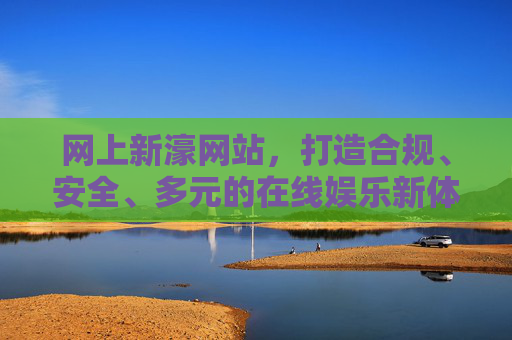 网上新濠网站，打造合规、安全、多元的在线娱乐新体验，网上新濠，合规安全多元的在线娱乐新体验