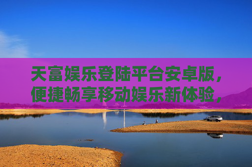 天富娱乐登陆平台安卓版，便捷畅享移动娱乐新体验，天富娱乐安卓版，便捷畅享移动娱乐新体验