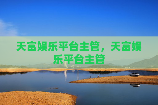 天富娱乐平台主管，天富娱乐平台主管
