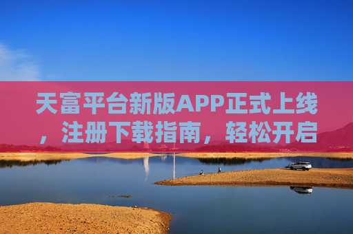 天富平台新版APP正式上线，注册下载指南，轻松开启便捷服务之旅，天富平台新版APP上线，注册下载指南，开启便捷服务之旅