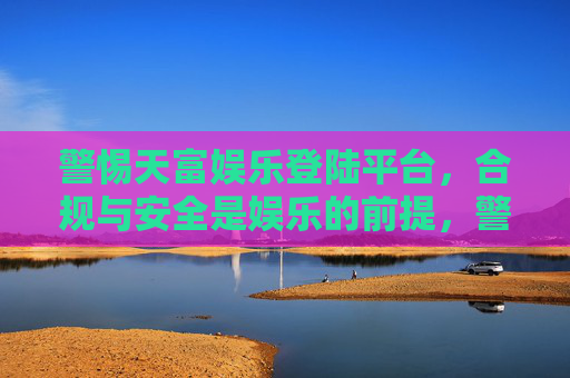 警惕天富娱乐登陆平台，合规与安全是娱乐的前提，警惕天富娱乐登陆平台，合规与安全是娱乐前提