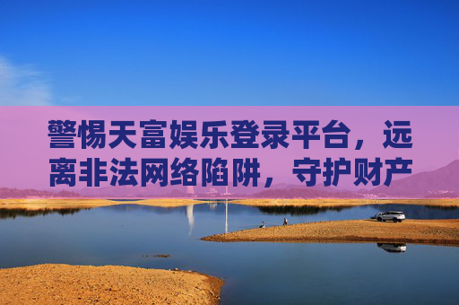警惕天富娱乐登录平台，远离非法网络陷阱，守护财产安全，警惕天富娱乐登录平台，远离非法陷阱，守护财产安全