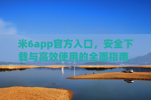 米6app官方入口，安全下载与高效使用的全面指南，米6app官方入口，安全下载与高效使用全面指南