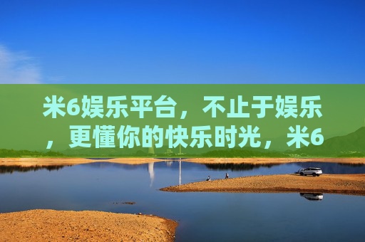 米6娱乐平台，不止于娱乐，更懂你的快乐时光，米6娱乐，不止娱乐，更懂你的快乐时光