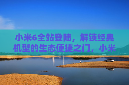 小米6全站登陆，解锁经典机型的生态便捷之门，小米6全站登陆，解锁经典机型生态便捷之门